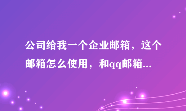 公司给我一个企业邮箱，这个邮箱怎么使用，和qq邮箱有什么实质的区别！