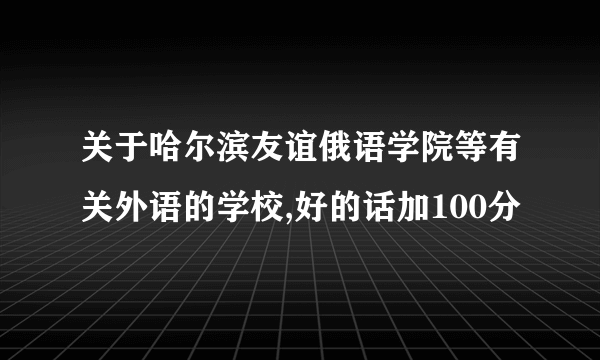 关于哈尔滨友谊俄语学院等有关外语的学校,好的话加100分