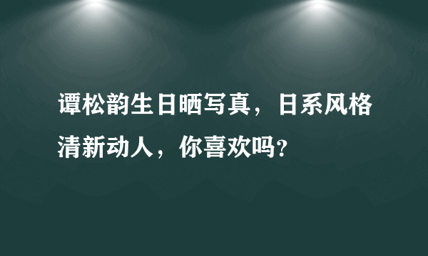 谭松韵生日晒写真，日系风格清新动人，你喜欢吗？