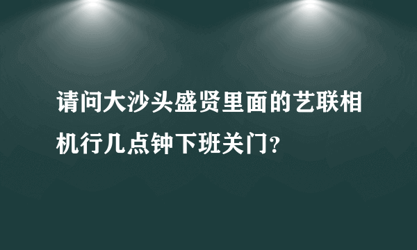 请问大沙头盛贤里面的艺联相机行几点钟下班关门？