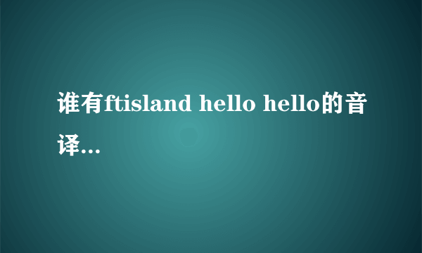 谁有ftisland hello hello的音译过来的歌词 急 各位pri帮个忙