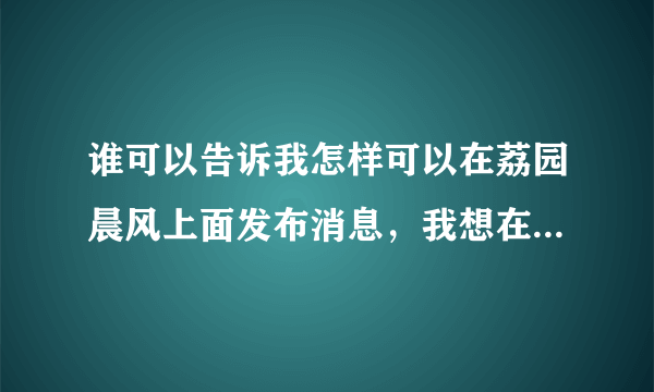 谁可以告诉我怎样可以在荔园晨风上面发布消息，我想在上面发布一条招兼职的信息，那位高人指点一下谢谢