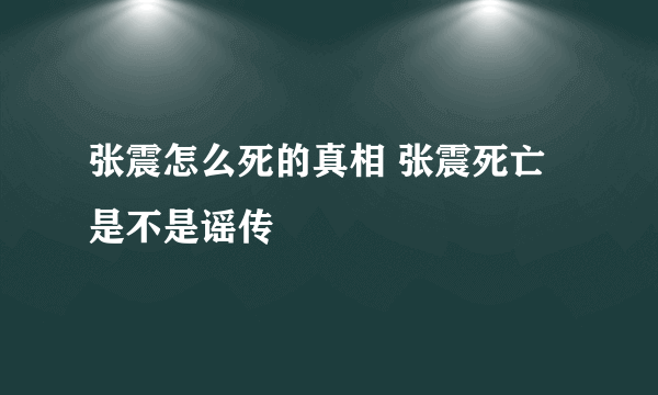 张震怎么死的真相 张震死亡是不是谣传