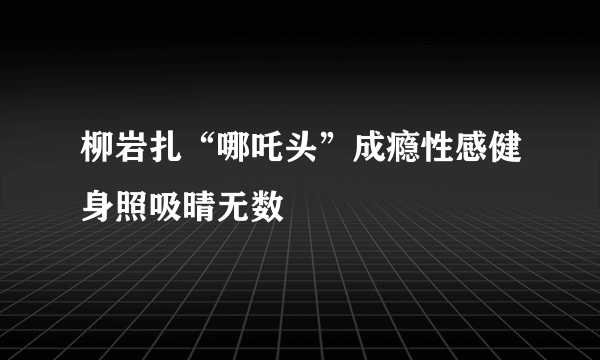 柳岩扎“哪吒头”成瘾性感健身照吸晴无数
