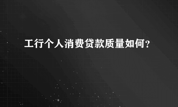 工行个人消费贷款质量如何？