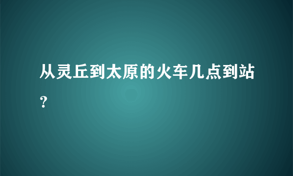 从灵丘到太原的火车几点到站？