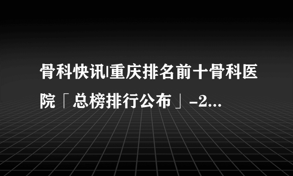 骨科快讯|重庆排名前十骨科医院「总榜排行公布」-24小时免费医生在线咨询骨科