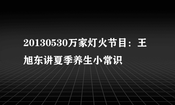 20130530万家灯火节目：王旭东讲夏季养生小常识