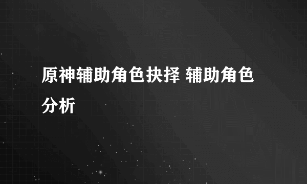 原神辅助角色抉择 辅助角色分析