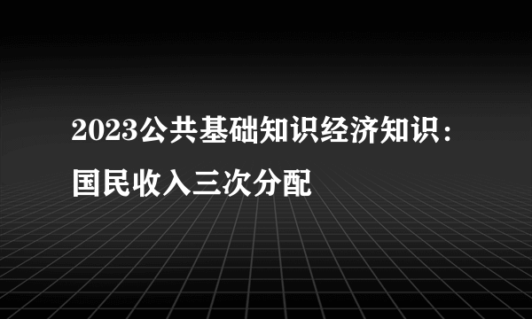 2023公共基础知识经济知识：国民收入三次分配