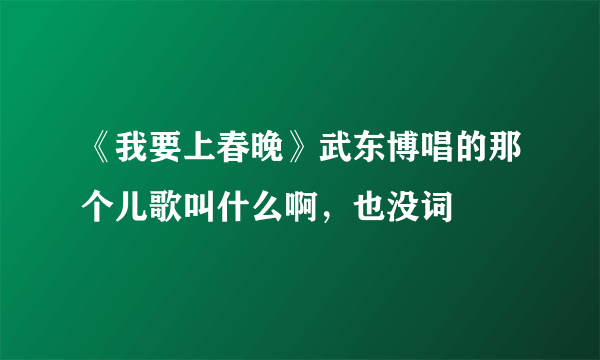 《我要上春晚》武东博唱的那个儿歌叫什么啊，也没词