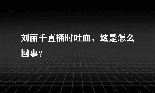 刘丽千直播时吐血，这是怎么回事？