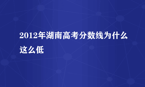 2012年湖南高考分数线为什么这么低