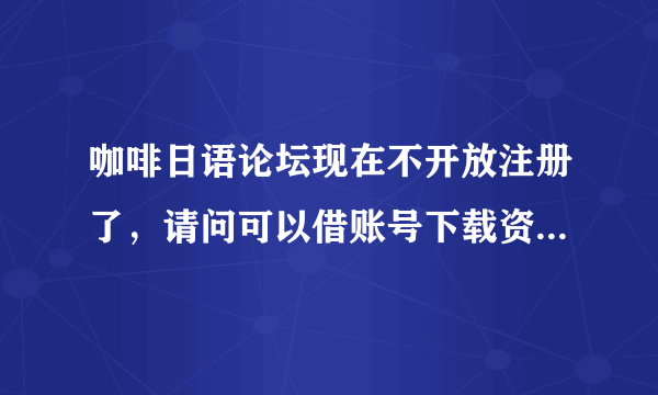 咖啡日语论坛现在不开放注册了，请问可以借账号下载资料吗？谢谢