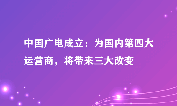 中国广电成立：为国内第四大运营商，将带来三大改变