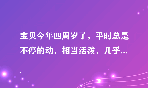 宝贝今年四周岁了，平时总是不停的动，相当活泼，几乎不会坐下来