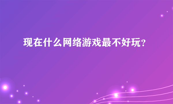 现在什么网络游戏最不好玩？