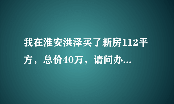 我在淮安洪泽买了新房112平方，总价40万，请问办房产证要交多少钱？