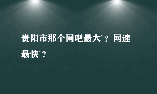 贵阳市那个网吧最大`？网速最快`？