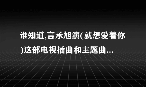 谁知道,言承旭演(就想爱着你)这部电视插曲和主题曲的歌名.帮忙查一下？