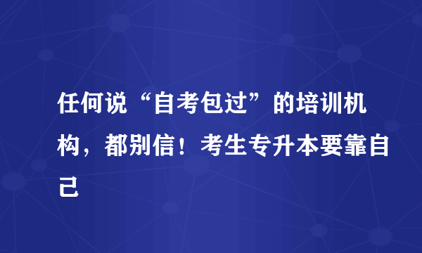 任何说“自考包过”的培训机构，都别信！考生专升本要靠自己