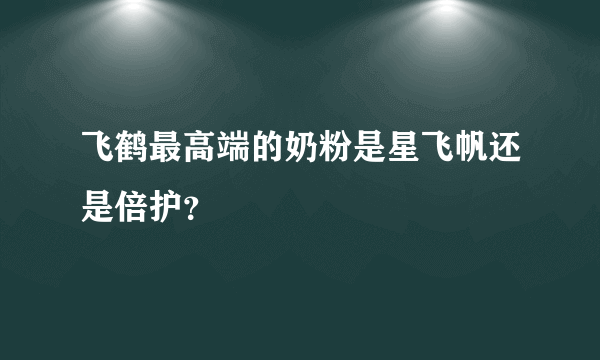 飞鹤最高端的奶粉是星飞帆还是倍护？