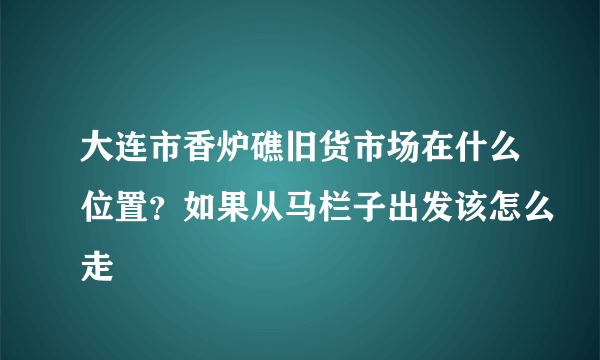 大连市香炉礁旧货市场在什么位置？如果从马栏子出发该怎么走