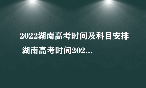 2022湖南高考时间及科目安排 湖南高考时间2022年具体时间