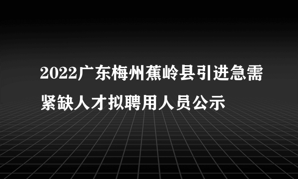 2022广东梅州蕉岭县引进急需紧缺人才拟聘用人员公示