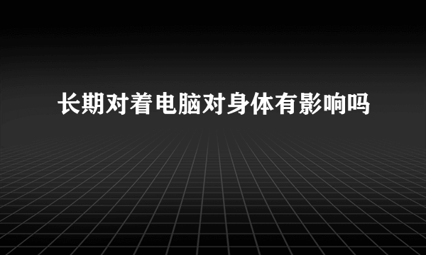 长期对着电脑对身体有影响吗