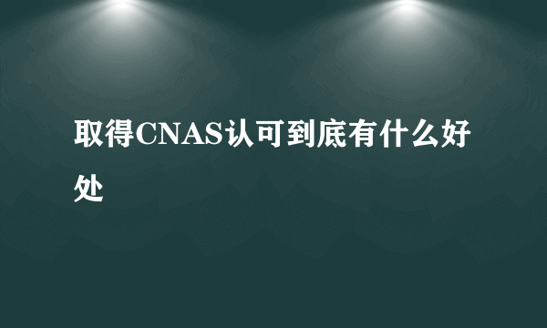 取得CNAS认可到底有什么好处
