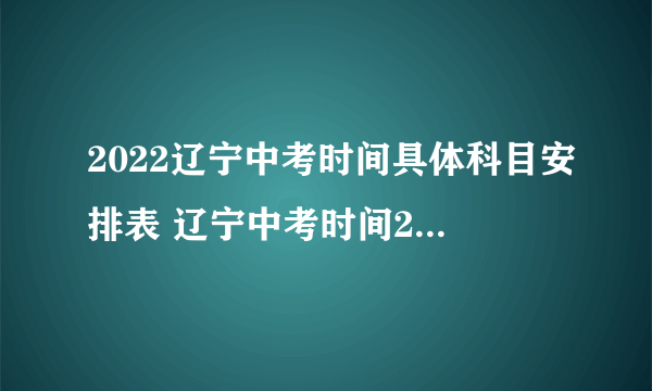 2022辽宁中考时间具体科目安排表 辽宁中考时间2022具体时间