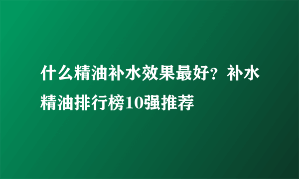 什么精油补水效果最好？补水精油排行榜10强推荐