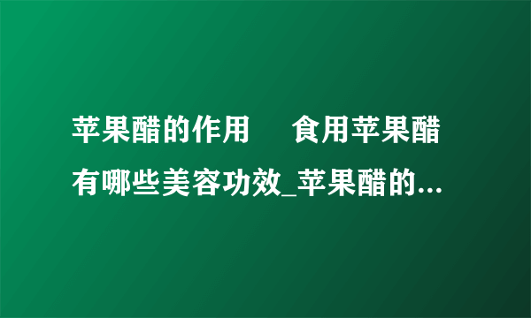 苹果醋的作用	 食用苹果醋有哪些美容功效_苹果醋的作用是什么_苹果醋的美容功效有哪些