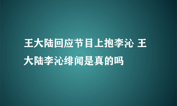 王大陆回应节目上抱李沁 王大陆李沁绯闻是真的吗