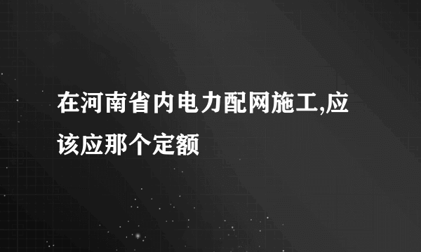 在河南省内电力配网施工,应该应那个定额