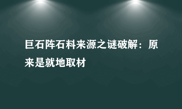 巨石阵石料来源之谜破解：原来是就地取材