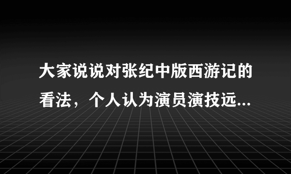 大家说说对张纪中版西游记的看法，个人认为演员演技远不如老版，剧情比较尊重原著，但台词太过糟，你们有