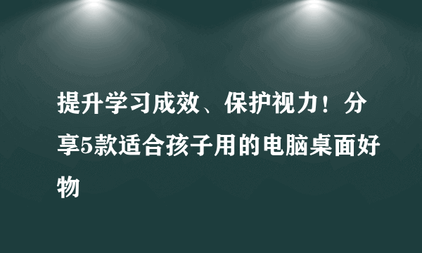 提升学习成效、保护视力！分享5款适合孩子用的电脑桌面好物
