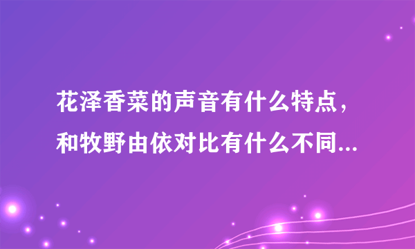 花泽香菜的声音有什么特点，和牧野由依对比有什么不同，请详细写出..谢谢！