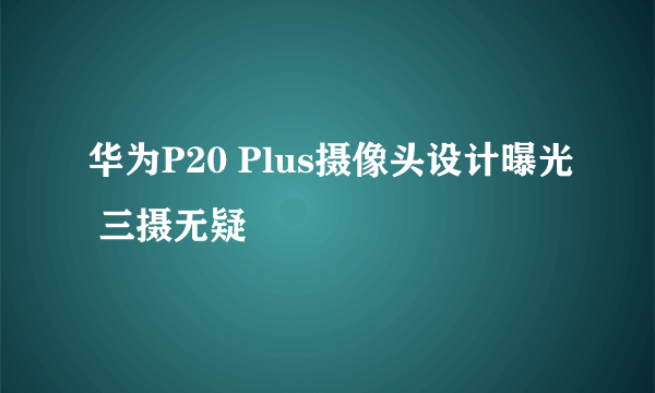 华为P20 Plus摄像头设计曝光 三摄无疑