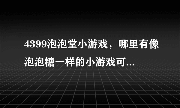 4399泡泡堂小游戏，哪里有像泡泡糖一样的小游戏可以玩啊？我以前玩的那个网站现在玩要收费了、郁闷！