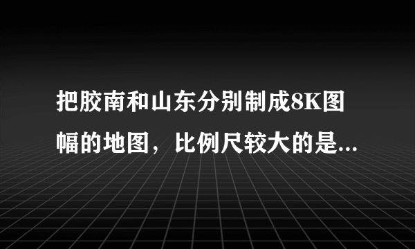 把胶南和山东分别制成8K图幅的地图，比例尺较大的是（　　）A.胶南地图B.山东省地图C.一样大D.无法确定