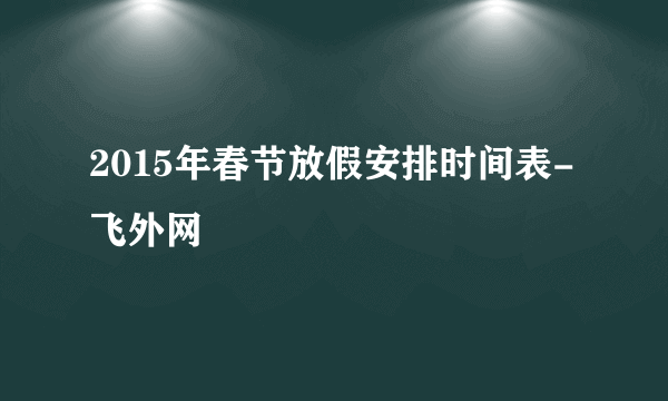 2015年春节放假安排时间表-飞外网