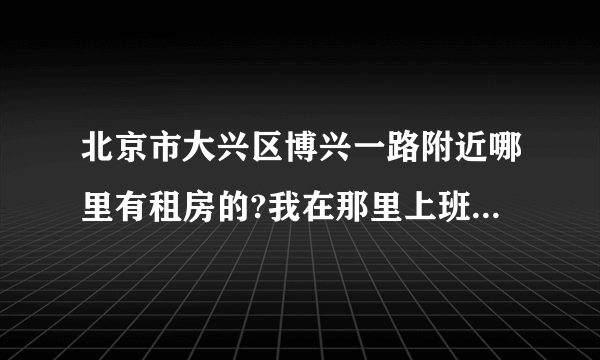 北京市大兴区博兴一路附近哪里有租房的?我在那里上班有没有房租出租的