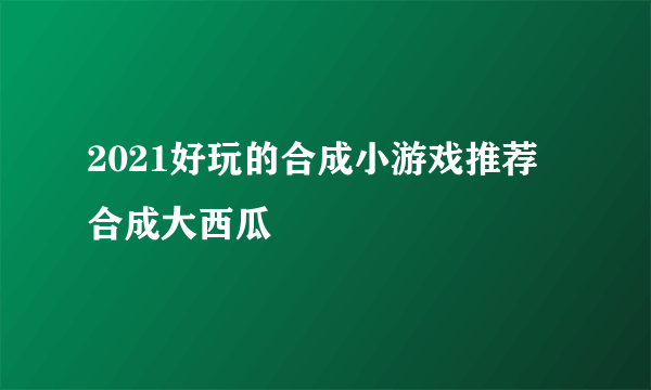 2021好玩的合成小游戏推荐 合成大西瓜