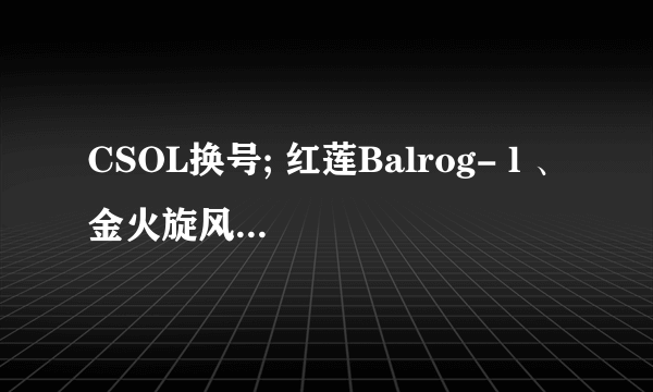 CSOL换号; 红莲Balrog- l 、金火旋风、狂野之风、黄金剃刀（+1）、爆炎剃刀、破碎金炎、疾风之翼、灵蛇、F2000、芬兰之星、咆哮旋风、巴雷特（+3）、星际重炮、尘埃之光、末日金骑（+4）、追月连鹭、AK47·赤龙、炎魔、关刀、金蛇剑、狂花乱舞、娜塔莎、梦瑶、杰西卡、