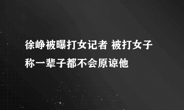 徐峥被曝打女记者 被打女子称一辈子都不会原谅他