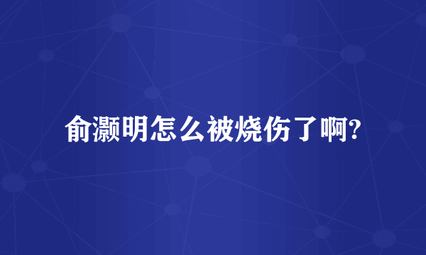 俞灏明怎么被烧伤了啊?