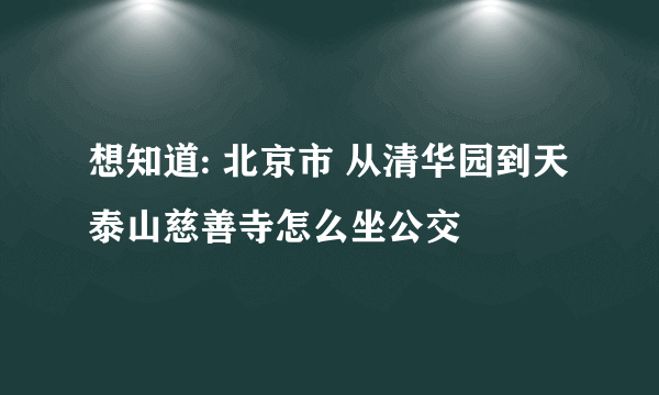 想知道: 北京市 从清华园到天泰山慈善寺怎么坐公交